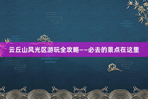 云丘山风光区游玩全攻略——必去的景点在这里