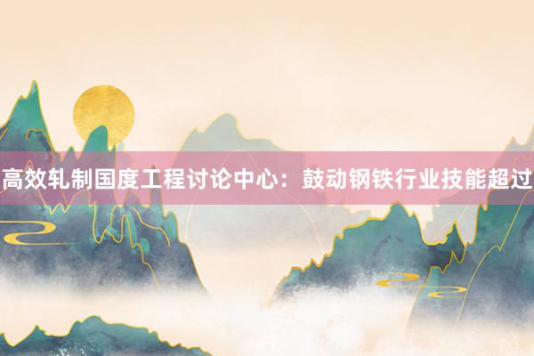 高效轧制国度工程讨论中心：鼓动钢铁行业技能超过